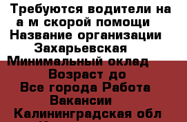 Требуются водители на а/м скорой помощи. › Название организации ­ Захарьевская 8 › Минимальный оклад ­ 60 000 › Возраст до ­ 60 - Все города Работа » Вакансии   . Калининградская обл.,Калининград г.